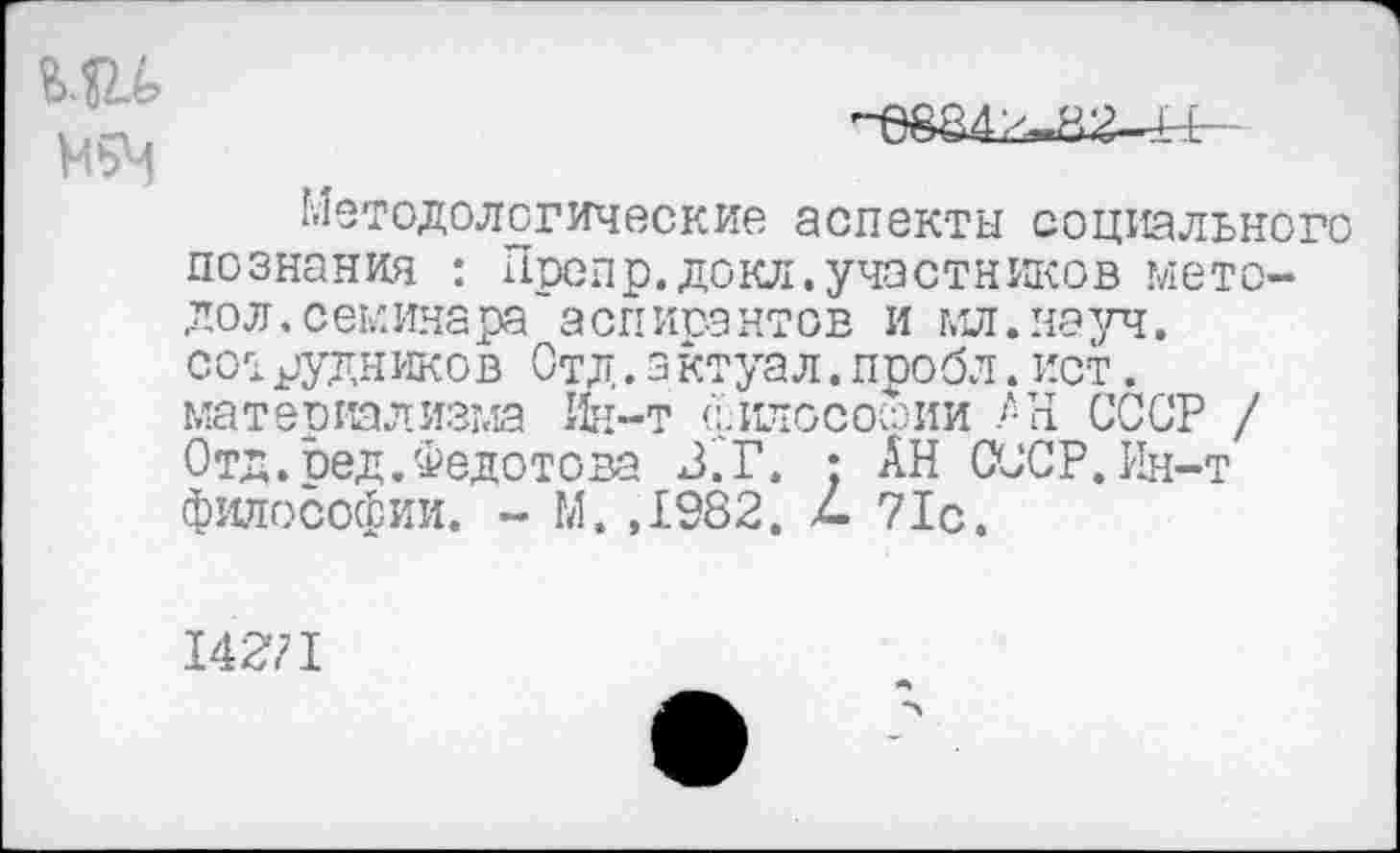 ﻿Методологические аспекты социального познания : Препр.докл.участников мето-дол, семинара аспирантов и мл.науч, сотрудников Отд.з ктуал.пробл.ист. материализма Ин-т филососоии АН СССР / Отд.сед.Федотова З.Г. : АН СССР. Ин-т философии. - М. ,1982. 4 71с,
14271